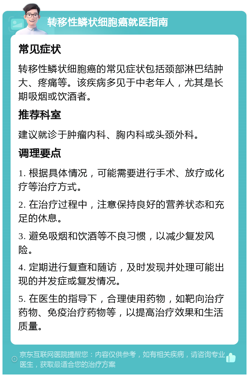 转移性鳞状细胞癌就医指南 常见症状 转移性鳞状细胞癌的常见症状包括颈部淋巴结肿大、疼痛等。该疾病多见于中老年人，尤其是长期吸烟或饮酒者。 推荐科室 建议就诊于肿瘤内科、胸内科或头颈外科。 调理要点 1. 根据具体情况，可能需要进行手术、放疗或化疗等治疗方式。 2. 在治疗过程中，注意保持良好的营养状态和充足的休息。 3. 避免吸烟和饮酒等不良习惯，以减少复发风险。 4. 定期进行复查和随访，及时发现并处理可能出现的并发症或复发情况。 5. 在医生的指导下，合理使用药物，如靶向治疗药物、免疫治疗药物等，以提高治疗效果和生活质量。