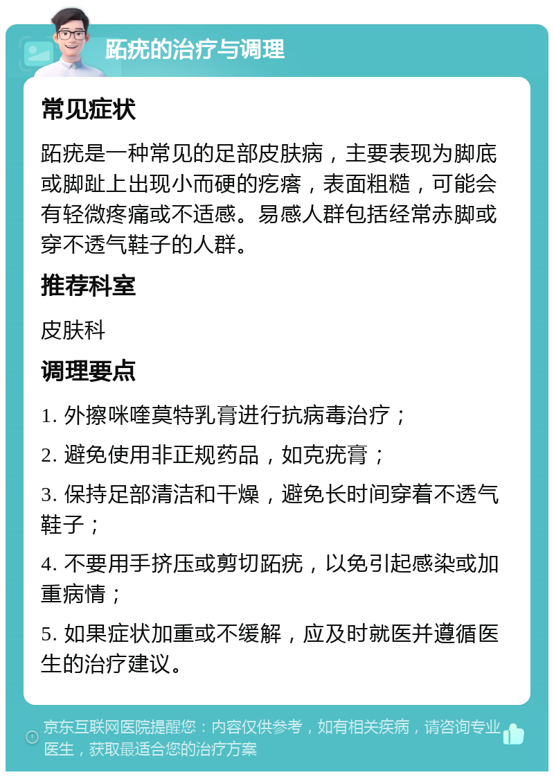 跖疣的治疗与调理 常见症状 跖疣是一种常见的足部皮肤病，主要表现为脚底或脚趾上出现小而硬的疙瘩，表面粗糙，可能会有轻微疼痛或不适感。易感人群包括经常赤脚或穿不透气鞋子的人群。 推荐科室 皮肤科 调理要点 1. 外擦咪喹莫特乳膏进行抗病毒治疗； 2. 避免使用非正规药品，如克疣膏； 3. 保持足部清洁和干燥，避免长时间穿着不透气鞋子； 4. 不要用手挤压或剪切跖疣，以免引起感染或加重病情； 5. 如果症状加重或不缓解，应及时就医并遵循医生的治疗建议。