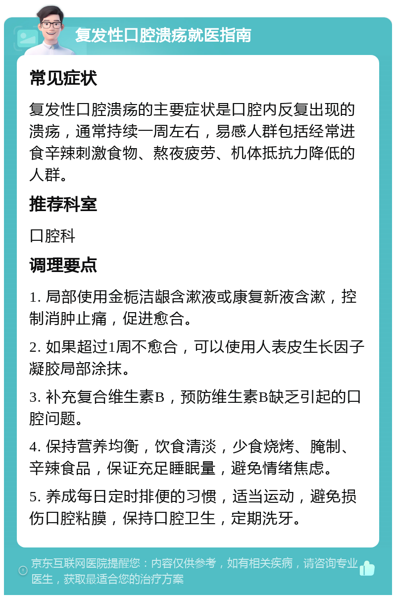 复发性口腔溃疡就医指南 常见症状 复发性口腔溃疡的主要症状是口腔内反复出现的溃疡，通常持续一周左右，易感人群包括经常进食辛辣刺激食物、熬夜疲劳、机体抵抗力降低的人群。 推荐科室 口腔科 调理要点 1. 局部使用金栀洁龈含漱液或康复新液含漱，控制消肿止痛，促进愈合。 2. 如果超过1周不愈合，可以使用人表皮生长因子凝胶局部涂抹。 3. 补充复合维生素B，预防维生素B缺乏引起的口腔问题。 4. 保持营养均衡，饮食清淡，少食烧烤、腌制、辛辣食品，保证充足睡眠量，避免情绪焦虑。 5. 养成每日定时排便的习惯，适当运动，避免损伤口腔粘膜，保持口腔卫生，定期洗牙。