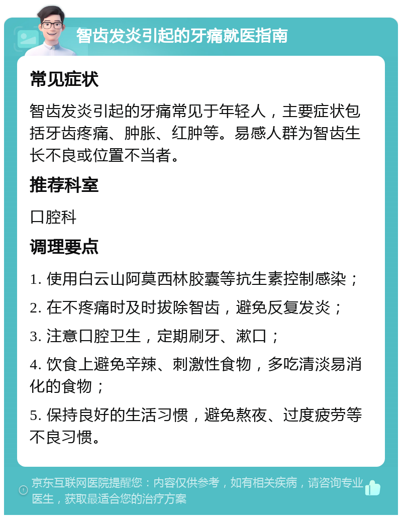 智齿发炎引起的牙痛就医指南 常见症状 智齿发炎引起的牙痛常见于年轻人，主要症状包括牙齿疼痛、肿胀、红肿等。易感人群为智齿生长不良或位置不当者。 推荐科室 口腔科 调理要点 1. 使用白云山阿莫西林胶囊等抗生素控制感染； 2. 在不疼痛时及时拔除智齿，避免反复发炎； 3. 注意口腔卫生，定期刷牙、漱口； 4. 饮食上避免辛辣、刺激性食物，多吃清淡易消化的食物； 5. 保持良好的生活习惯，避免熬夜、过度疲劳等不良习惯。