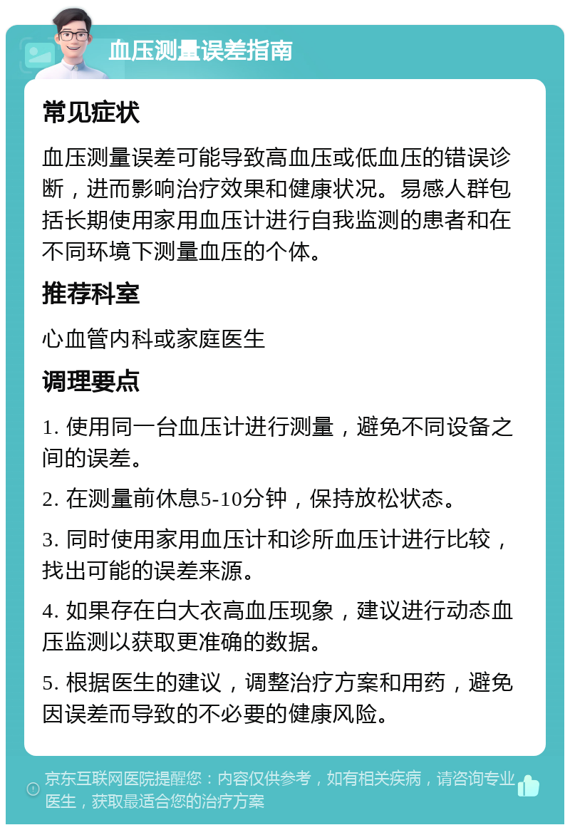 血压测量误差指南 常见症状 血压测量误差可能导致高血压或低血压的错误诊断，进而影响治疗效果和健康状况。易感人群包括长期使用家用血压计进行自我监测的患者和在不同环境下测量血压的个体。 推荐科室 心血管内科或家庭医生 调理要点 1. 使用同一台血压计进行测量，避免不同设备之间的误差。 2. 在测量前休息5-10分钟，保持放松状态。 3. 同时使用家用血压计和诊所血压计进行比较，找出可能的误差来源。 4. 如果存在白大衣高血压现象，建议进行动态血压监测以获取更准确的数据。 5. 根据医生的建议，调整治疗方案和用药，避免因误差而导致的不必要的健康风险。