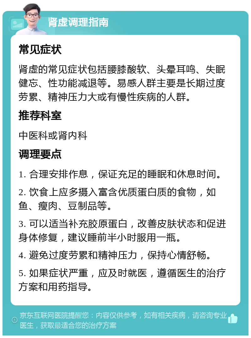 肾虚调理指南 常见症状 肾虚的常见症状包括腰膝酸软、头晕耳鸣、失眠健忘、性功能减退等。易感人群主要是长期过度劳累、精神压力大或有慢性疾病的人群。 推荐科室 中医科或肾内科 调理要点 1. 合理安排作息，保证充足的睡眠和休息时间。 2. 饮食上应多摄入富含优质蛋白质的食物，如鱼、瘦肉、豆制品等。 3. 可以适当补充胶原蛋白，改善皮肤状态和促进身体修复，建议睡前半小时服用一瓶。 4. 避免过度劳累和精神压力，保持心情舒畅。 5. 如果症状严重，应及时就医，遵循医生的治疗方案和用药指导。