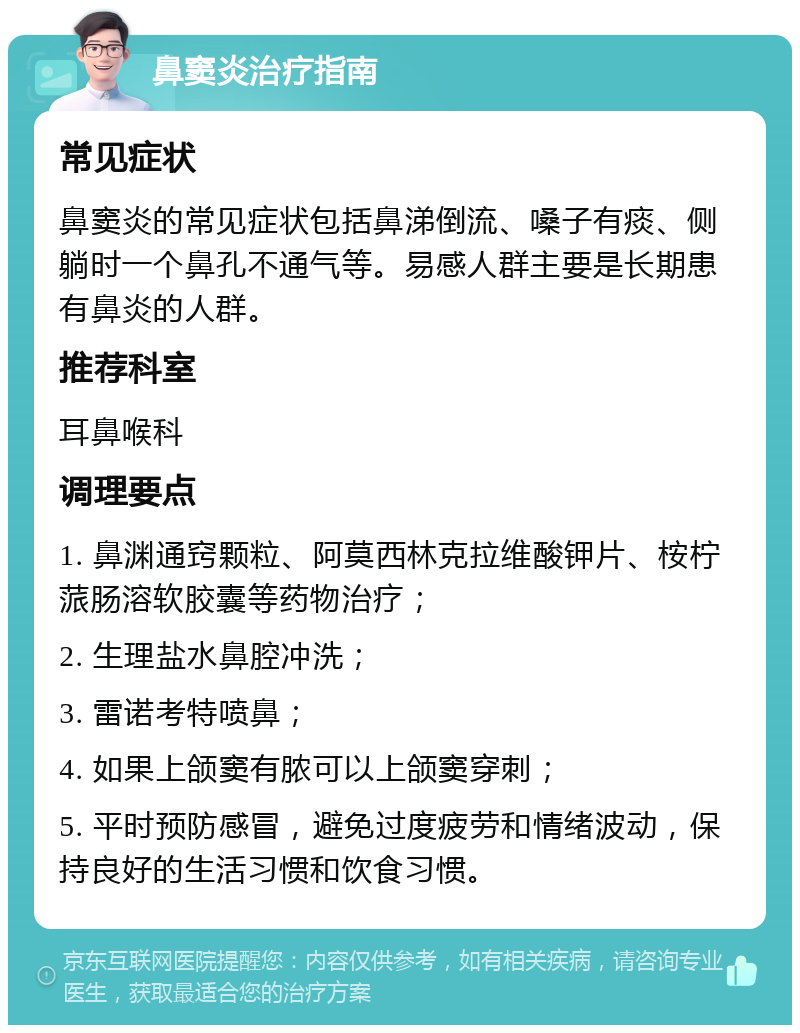 鼻窦炎治疗指南 常见症状 鼻窦炎的常见症状包括鼻涕倒流、嗓子有痰、侧躺时一个鼻孔不通气等。易感人群主要是长期患有鼻炎的人群。 推荐科室 耳鼻喉科 调理要点 1. 鼻渊通窍颗粒、阿莫西林克拉维酸钾片、桉柠蒎肠溶软胶囊等药物治疗； 2. 生理盐水鼻腔冲洗； 3. 雷诺考特喷鼻； 4. 如果上颌窦有脓可以上颌窦穿刺； 5. 平时预防感冒，避免过度疲劳和情绪波动，保持良好的生活习惯和饮食习惯。