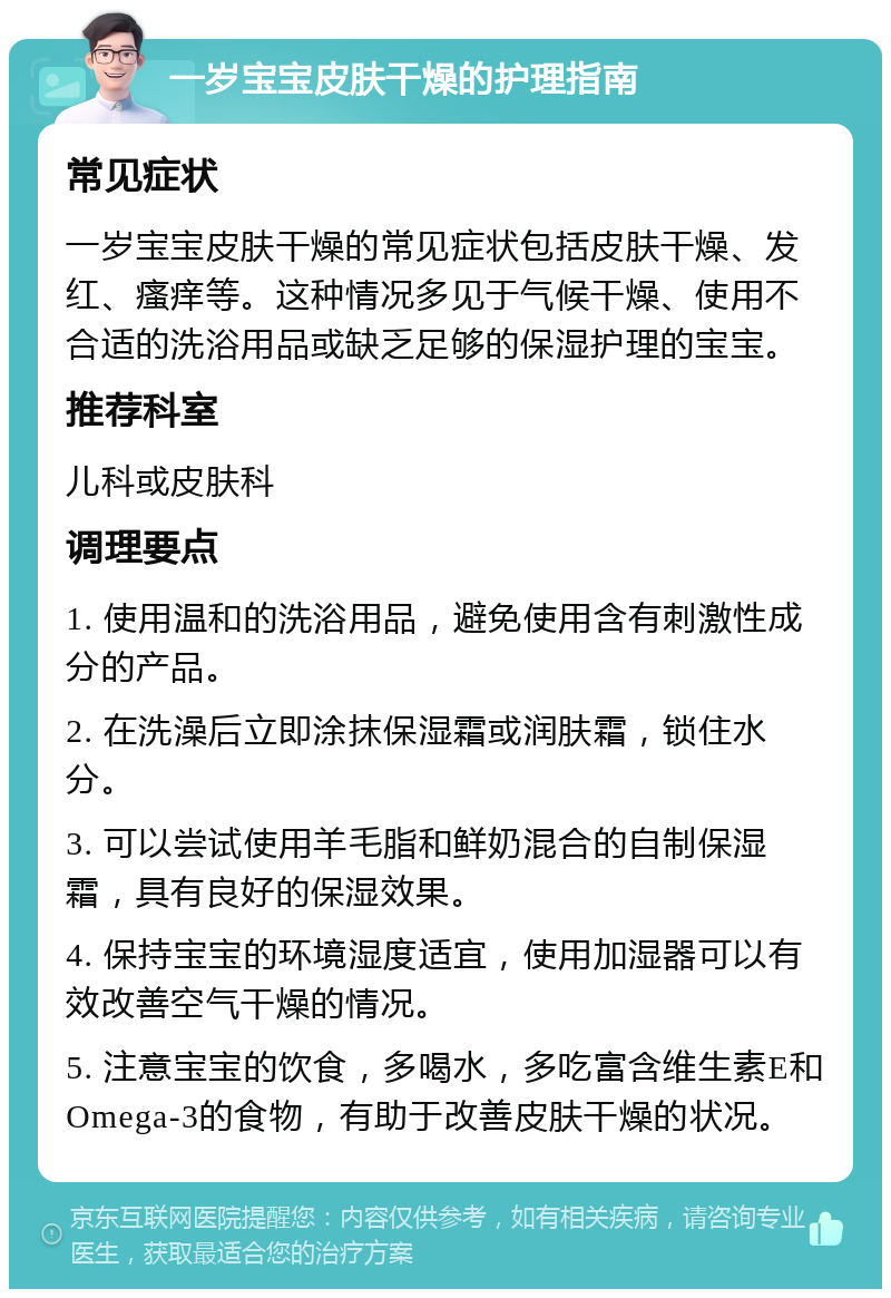 一岁宝宝皮肤干燥的护理指南 常见症状 一岁宝宝皮肤干燥的常见症状包括皮肤干燥、发红、瘙痒等。这种情况多见于气候干燥、使用不合适的洗浴用品或缺乏足够的保湿护理的宝宝。 推荐科室 儿科或皮肤科 调理要点 1. 使用温和的洗浴用品，避免使用含有刺激性成分的产品。 2. 在洗澡后立即涂抹保湿霜或润肤霜，锁住水分。 3. 可以尝试使用羊毛脂和鲜奶混合的自制保湿霜，具有良好的保湿效果。 4. 保持宝宝的环境湿度适宜，使用加湿器可以有效改善空气干燥的情况。 5. 注意宝宝的饮食，多喝水，多吃富含维生素E和Omega-3的食物，有助于改善皮肤干燥的状况。