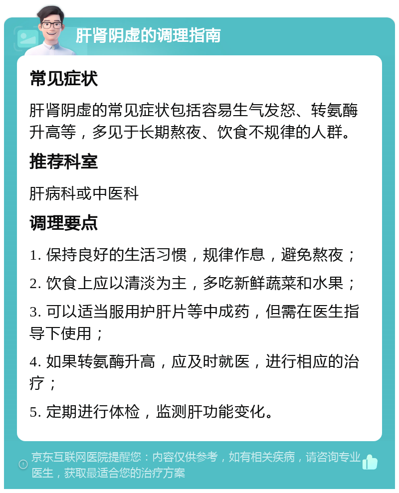 肝肾阴虚的调理指南 常见症状 肝肾阴虚的常见症状包括容易生气发怒、转氨酶升高等，多见于长期熬夜、饮食不规律的人群。 推荐科室 肝病科或中医科 调理要点 1. 保持良好的生活习惯，规律作息，避免熬夜； 2. 饮食上应以清淡为主，多吃新鲜蔬菜和水果； 3. 可以适当服用护肝片等中成药，但需在医生指导下使用； 4. 如果转氨酶升高，应及时就医，进行相应的治疗； 5. 定期进行体检，监测肝功能变化。