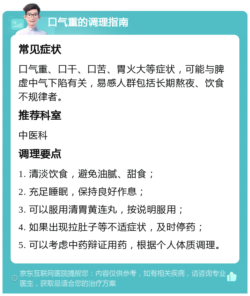 口气重的调理指南 常见症状 口气重、口干、口苦、胃火大等症状，可能与脾虚中气下陷有关，易感人群包括长期熬夜、饮食不规律者。 推荐科室 中医科 调理要点 1. 清淡饮食，避免油腻、甜食； 2. 充足睡眠，保持良好作息； 3. 可以服用清胃黄连丸，按说明服用； 4. 如果出现拉肚子等不适症状，及时停药； 5. 可以考虑中药辩证用药，根据个人体质调理。