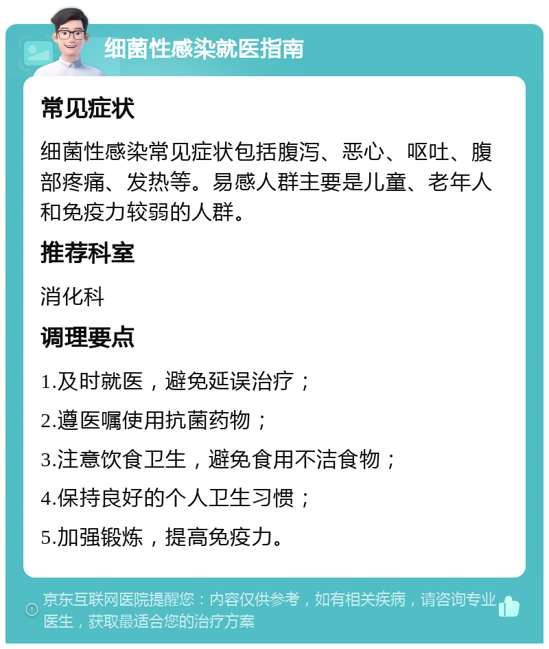 细菌性感染就医指南 常见症状 细菌性感染常见症状包括腹泻、恶心、呕吐、腹部疼痛、发热等。易感人群主要是儿童、老年人和免疫力较弱的人群。 推荐科室 消化科 调理要点 1.及时就医，避免延误治疗； 2.遵医嘱使用抗菌药物； 3.注意饮食卫生，避免食用不洁食物； 4.保持良好的个人卫生习惯； 5.加强锻炼，提高免疫力。