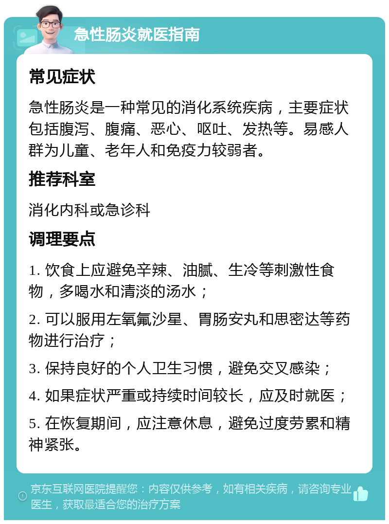 急性肠炎就医指南 常见症状 急性肠炎是一种常见的消化系统疾病，主要症状包括腹泻、腹痛、恶心、呕吐、发热等。易感人群为儿童、老年人和免疫力较弱者。 推荐科室 消化内科或急诊科 调理要点 1. 饮食上应避免辛辣、油腻、生冷等刺激性食物，多喝水和清淡的汤水； 2. 可以服用左氧氟沙星、胃肠安丸和思密达等药物进行治疗； 3. 保持良好的个人卫生习惯，避免交叉感染； 4. 如果症状严重或持续时间较长，应及时就医； 5. 在恢复期间，应注意休息，避免过度劳累和精神紧张。