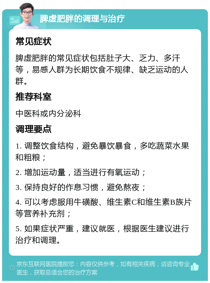 脾虚肥胖的调理与治疗 常见症状 脾虚肥胖的常见症状包括肚子大、乏力、多汗等，易感人群为长期饮食不规律、缺乏运动的人群。 推荐科室 中医科或内分泌科 调理要点 1. 调整饮食结构，避免暴饮暴食，多吃蔬菜水果和粗粮； 2. 增加运动量，适当进行有氧运动； 3. 保持良好的作息习惯，避免熬夜； 4. 可以考虑服用牛磺酸、维生素C和维生素B族片等营养补充剂； 5. 如果症状严重，建议就医，根据医生建议进行治疗和调理。