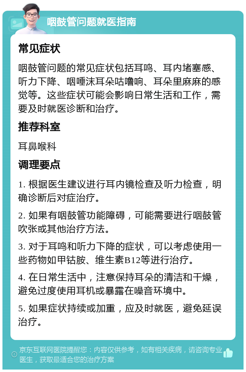 咽鼓管问题就医指南 常见症状 咽鼓管问题的常见症状包括耳鸣、耳内堵塞感、听力下降、咽唾沫耳朵咕噜响、耳朵里麻麻的感觉等。这些症状可能会影响日常生活和工作，需要及时就医诊断和治疗。 推荐科室 耳鼻喉科 调理要点 1. 根据医生建议进行耳内镜检查及听力检查，明确诊断后对症治疗。 2. 如果有咽鼓管功能障碍，可能需要进行咽鼓管吹张或其他治疗方法。 3. 对于耳鸣和听力下降的症状，可以考虑使用一些药物如甲钴胺、维生素B12等进行治疗。 4. 在日常生活中，注意保持耳朵的清洁和干燥，避免过度使用耳机或暴露在噪音环境中。 5. 如果症状持续或加重，应及时就医，避免延误治疗。