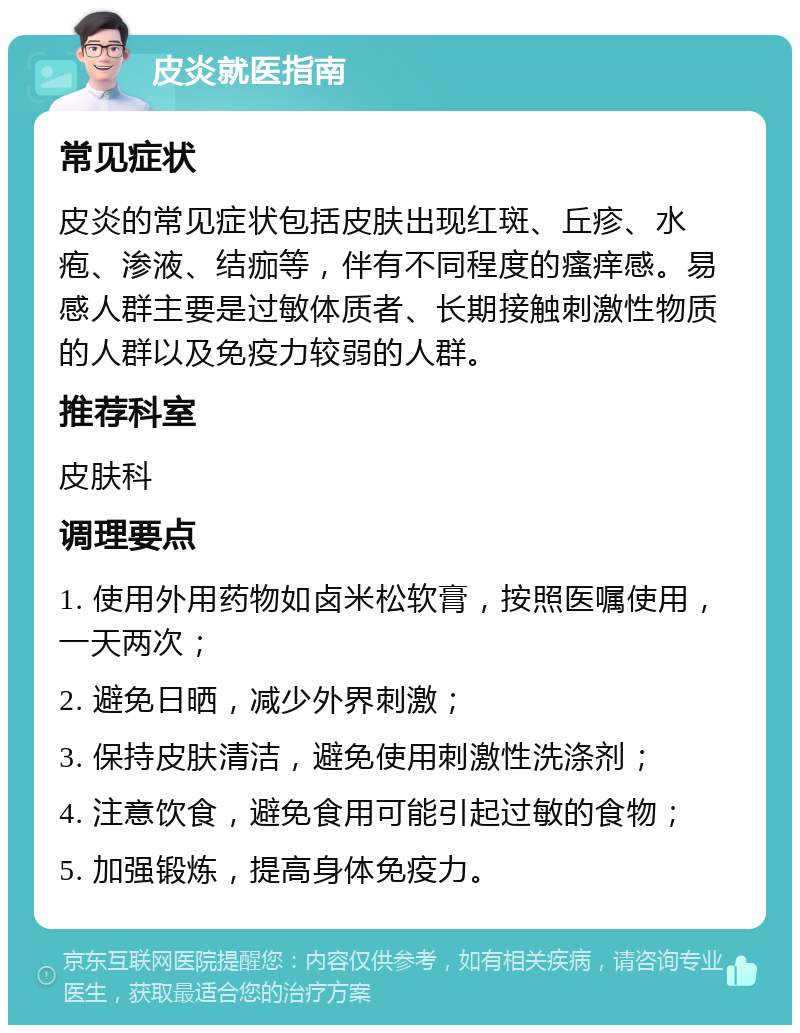 皮炎就医指南 常见症状 皮炎的常见症状包括皮肤出现红斑、丘疹、水疱、渗液、结痂等，伴有不同程度的瘙痒感。易感人群主要是过敏体质者、长期接触刺激性物质的人群以及免疫力较弱的人群。 推荐科室 皮肤科 调理要点 1. 使用外用药物如卤米松软膏，按照医嘱使用，一天两次； 2. 避免日晒，减少外界刺激； 3. 保持皮肤清洁，避免使用刺激性洗涤剂； 4. 注意饮食，避免食用可能引起过敏的食物； 5. 加强锻炼，提高身体免疫力。