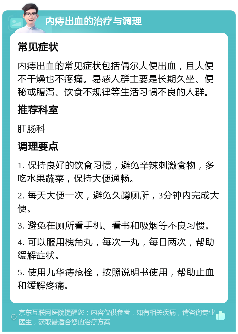 内痔出血的治疗与调理 常见症状 内痔出血的常见症状包括偶尔大便出血，且大便不干燥也不疼痛。易感人群主要是长期久坐、便秘或腹泻、饮食不规律等生活习惯不良的人群。 推荐科室 肛肠科 调理要点 1. 保持良好的饮食习惯，避免辛辣刺激食物，多吃水果蔬菜，保持大便通畅。 2. 每天大便一次，避免久蹲厕所，3分钟内完成大便。 3. 避免在厕所看手机、看书和吸烟等不良习惯。 4. 可以服用槐角丸，每次一丸，每日两次，帮助缓解症状。 5. 使用九华痔疮栓，按照说明书使用，帮助止血和缓解疼痛。