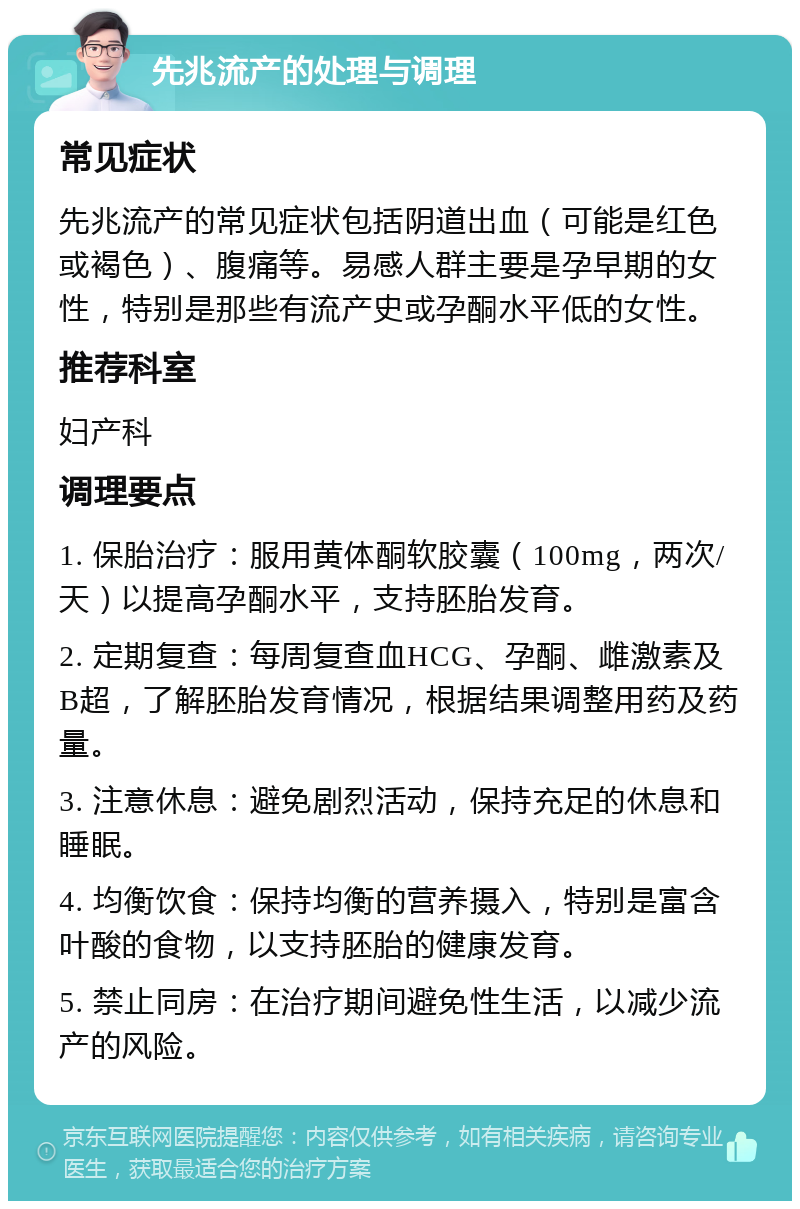 先兆流产的处理与调理 常见症状 先兆流产的常见症状包括阴道出血（可能是红色或褐色）、腹痛等。易感人群主要是孕早期的女性，特别是那些有流产史或孕酮水平低的女性。 推荐科室 妇产科 调理要点 1. 保胎治疗：服用黄体酮软胶囊（100mg，两次/天）以提高孕酮水平，支持胚胎发育。 2. 定期复查：每周复查血HCG、孕酮、雌激素及B超，了解胚胎发育情况，根据结果调整用药及药量。 3. 注意休息：避免剧烈活动，保持充足的休息和睡眠。 4. 均衡饮食：保持均衡的营养摄入，特别是富含叶酸的食物，以支持胚胎的健康发育。 5. 禁止同房：在治疗期间避免性生活，以减少流产的风险。