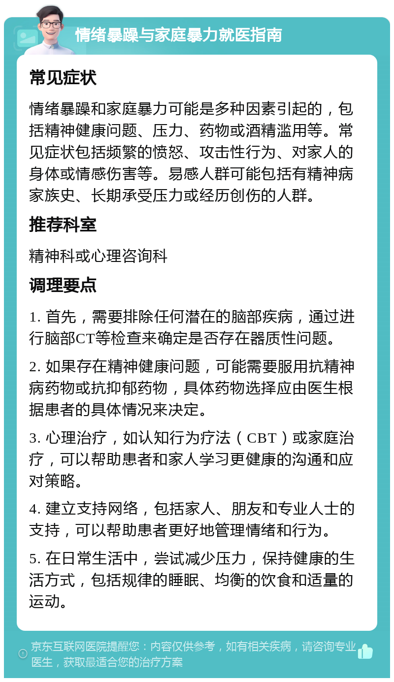 情绪暴躁与家庭暴力就医指南 常见症状 情绪暴躁和家庭暴力可能是多种因素引起的，包括精神健康问题、压力、药物或酒精滥用等。常见症状包括频繁的愤怒、攻击性行为、对家人的身体或情感伤害等。易感人群可能包括有精神病家族史、长期承受压力或经历创伤的人群。 推荐科室 精神科或心理咨询科 调理要点 1. 首先，需要排除任何潜在的脑部疾病，通过进行脑部CT等检查来确定是否存在器质性问题。 2. 如果存在精神健康问题，可能需要服用抗精神病药物或抗抑郁药物，具体药物选择应由医生根据患者的具体情况来决定。 3. 心理治疗，如认知行为疗法（CBT）或家庭治疗，可以帮助患者和家人学习更健康的沟通和应对策略。 4. 建立支持网络，包括家人、朋友和专业人士的支持，可以帮助患者更好地管理情绪和行为。 5. 在日常生活中，尝试减少压力，保持健康的生活方式，包括规律的睡眠、均衡的饮食和适量的运动。