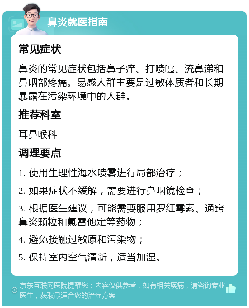 鼻炎就医指南 常见症状 鼻炎的常见症状包括鼻子痒、打喷嚏、流鼻涕和鼻咽部疼痛。易感人群主要是过敏体质者和长期暴露在污染环境中的人群。 推荐科室 耳鼻喉科 调理要点 1. 使用生理性海水喷雾进行局部治疗； 2. 如果症状不缓解，需要进行鼻咽镜检查； 3. 根据医生建议，可能需要服用罗红霉素、通窍鼻炎颗粒和氯雷他定等药物； 4. 避免接触过敏原和污染物； 5. 保持室内空气清新，适当加湿。