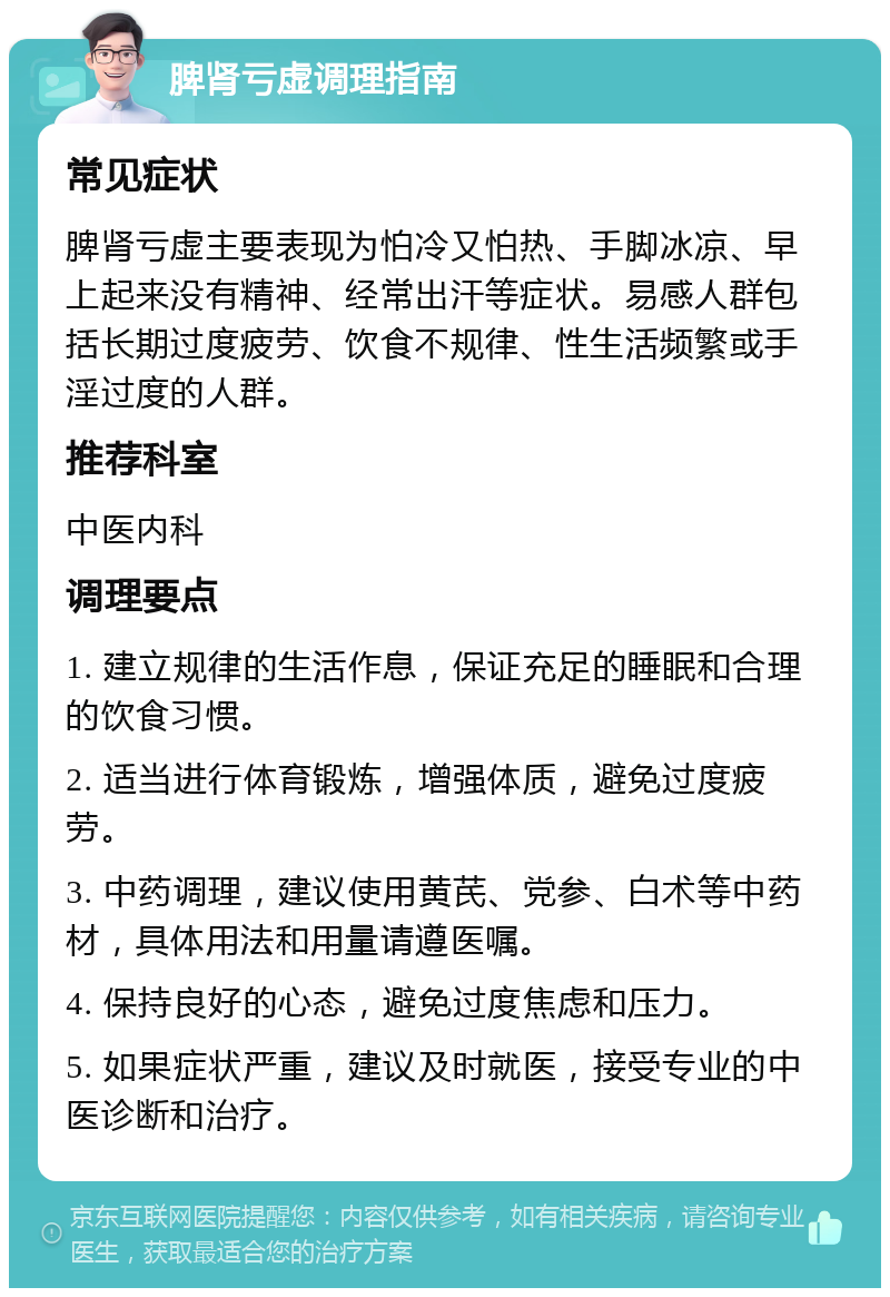 脾肾亏虚调理指南 常见症状 脾肾亏虚主要表现为怕冷又怕热、手脚冰凉、早上起来没有精神、经常出汗等症状。易感人群包括长期过度疲劳、饮食不规律、性生活频繁或手淫过度的人群。 推荐科室 中医内科 调理要点 1. 建立规律的生活作息，保证充足的睡眠和合理的饮食习惯。 2. 适当进行体育锻炼，增强体质，避免过度疲劳。 3. 中药调理，建议使用黄芪、党参、白术等中药材，具体用法和用量请遵医嘱。 4. 保持良好的心态，避免过度焦虑和压力。 5. 如果症状严重，建议及时就医，接受专业的中医诊断和治疗。