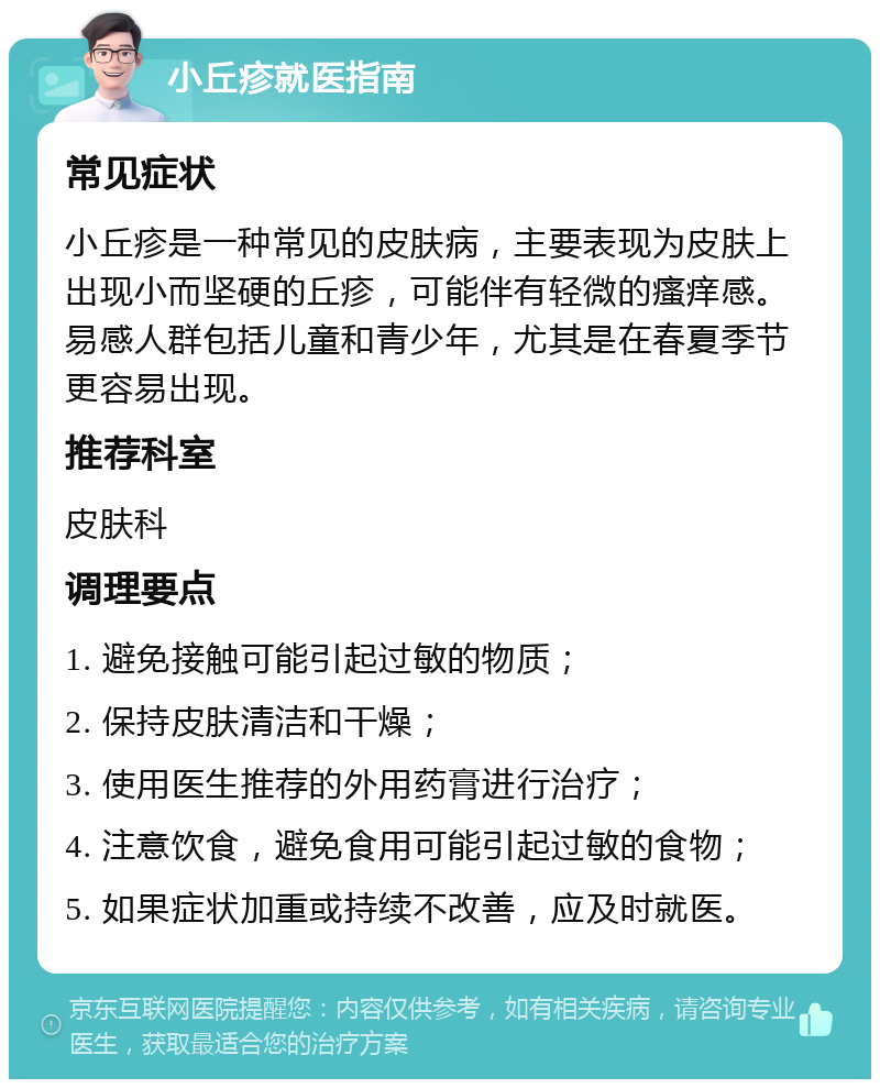 小丘疹就医指南 常见症状 小丘疹是一种常见的皮肤病，主要表现为皮肤上出现小而坚硬的丘疹，可能伴有轻微的瘙痒感。易感人群包括儿童和青少年，尤其是在春夏季节更容易出现。 推荐科室 皮肤科 调理要点 1. 避免接触可能引起过敏的物质； 2. 保持皮肤清洁和干燥； 3. 使用医生推荐的外用药膏进行治疗； 4. 注意饮食，避免食用可能引起过敏的食物； 5. 如果症状加重或持续不改善，应及时就医。