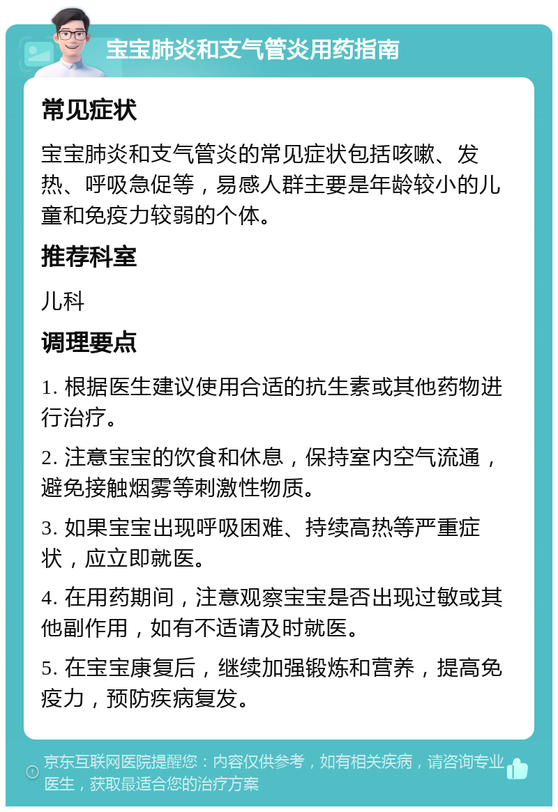 宝宝肺炎和支气管炎用药指南 常见症状 宝宝肺炎和支气管炎的常见症状包括咳嗽、发热、呼吸急促等，易感人群主要是年龄较小的儿童和免疫力较弱的个体。 推荐科室 儿科 调理要点 1. 根据医生建议使用合适的抗生素或其他药物进行治疗。 2. 注意宝宝的饮食和休息，保持室内空气流通，避免接触烟雾等刺激性物质。 3. 如果宝宝出现呼吸困难、持续高热等严重症状，应立即就医。 4. 在用药期间，注意观察宝宝是否出现过敏或其他副作用，如有不适请及时就医。 5. 在宝宝康复后，继续加强锻炼和营养，提高免疫力，预防疾病复发。