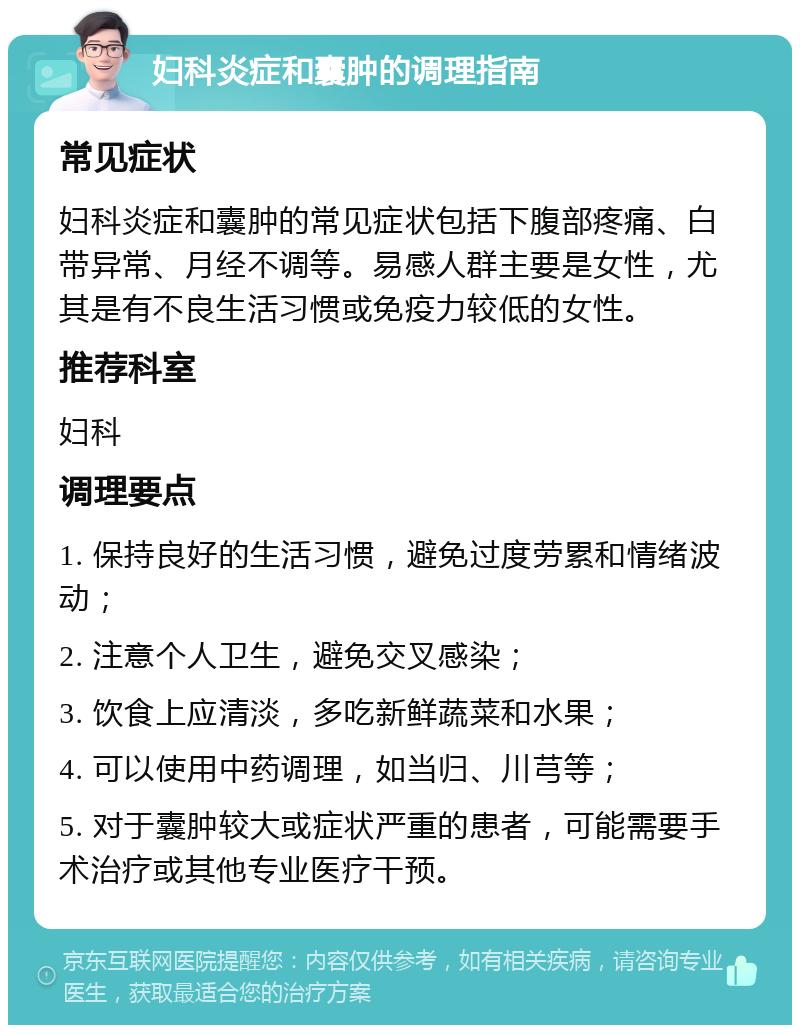 妇科炎症和囊肿的调理指南 常见症状 妇科炎症和囊肿的常见症状包括下腹部疼痛、白带异常、月经不调等。易感人群主要是女性，尤其是有不良生活习惯或免疫力较低的女性。 推荐科室 妇科 调理要点 1. 保持良好的生活习惯，避免过度劳累和情绪波动； 2. 注意个人卫生，避免交叉感染； 3. 饮食上应清淡，多吃新鲜蔬菜和水果； 4. 可以使用中药调理，如当归、川芎等； 5. 对于囊肿较大或症状严重的患者，可能需要手术治疗或其他专业医疗干预。