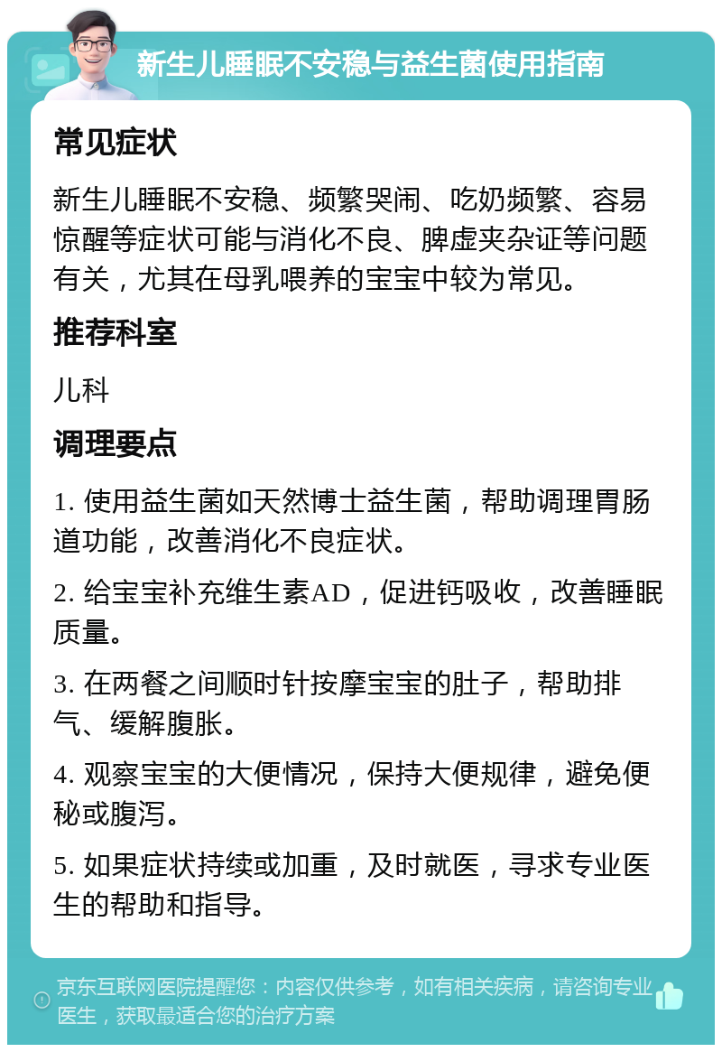 新生儿睡眠不安稳与益生菌使用指南 常见症状 新生儿睡眠不安稳、频繁哭闹、吃奶频繁、容易惊醒等症状可能与消化不良、脾虚夹杂证等问题有关，尤其在母乳喂养的宝宝中较为常见。 推荐科室 儿科 调理要点 1. 使用益生菌如天然博士益生菌，帮助调理胃肠道功能，改善消化不良症状。 2. 给宝宝补充维生素AD，促进钙吸收，改善睡眠质量。 3. 在两餐之间顺时针按摩宝宝的肚子，帮助排气、缓解腹胀。 4. 观察宝宝的大便情况，保持大便规律，避免便秘或腹泻。 5. 如果症状持续或加重，及时就医，寻求专业医生的帮助和指导。