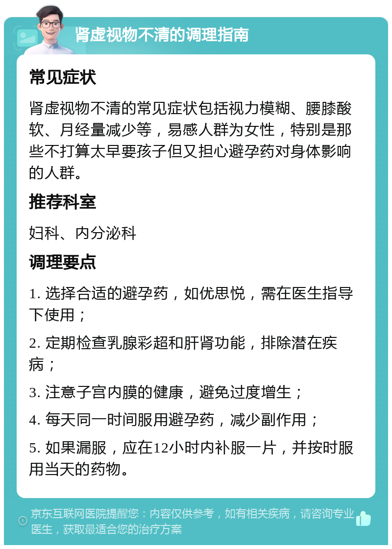 肾虚视物不清的调理指南 常见症状 肾虚视物不清的常见症状包括视力模糊、腰膝酸软、月经量减少等，易感人群为女性，特别是那些不打算太早要孩子但又担心避孕药对身体影响的人群。 推荐科室 妇科、内分泌科 调理要点 1. 选择合适的避孕药，如优思悦，需在医生指导下使用； 2. 定期检查乳腺彩超和肝肾功能，排除潜在疾病； 3. 注意子宫内膜的健康，避免过度增生； 4. 每天同一时间服用避孕药，减少副作用； 5. 如果漏服，应在12小时内补服一片，并按时服用当天的药物。