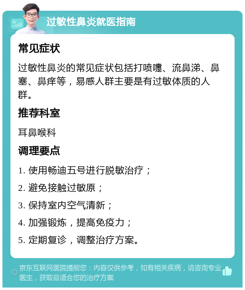 过敏性鼻炎就医指南 常见症状 过敏性鼻炎的常见症状包括打喷嚏、流鼻涕、鼻塞、鼻痒等，易感人群主要是有过敏体质的人群。 推荐科室 耳鼻喉科 调理要点 1. 使用畅迪五号进行脱敏治疗； 2. 避免接触过敏原； 3. 保持室内空气清新； 4. 加强锻炼，提高免疫力； 5. 定期复诊，调整治疗方案。