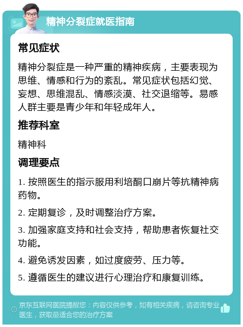 精神分裂症就医指南 常见症状 精神分裂症是一种严重的精神疾病，主要表现为思维、情感和行为的紊乱。常见症状包括幻觉、妄想、思维混乱、情感淡漠、社交退缩等。易感人群主要是青少年和年轻成年人。 推荐科室 精神科 调理要点 1. 按照医生的指示服用利培酮口崩片等抗精神病药物。 2. 定期复诊，及时调整治疗方案。 3. 加强家庭支持和社会支持，帮助患者恢复社交功能。 4. 避免诱发因素，如过度疲劳、压力等。 5. 遵循医生的建议进行心理治疗和康复训练。