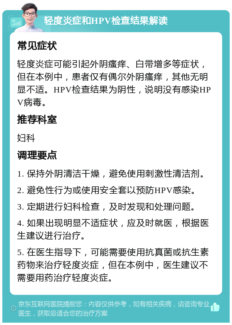 轻度炎症和HPV检查结果解读 常见症状 轻度炎症可能引起外阴瘙痒、白带增多等症状，但在本例中，患者仅有偶尔外阴瘙痒，其他无明显不适。HPV检查结果为阴性，说明没有感染HPV病毒。 推荐科室 妇科 调理要点 1. 保持外阴清洁干燥，避免使用刺激性清洁剂。 2. 避免性行为或使用安全套以预防HPV感染。 3. 定期进行妇科检查，及时发现和处理问题。 4. 如果出现明显不适症状，应及时就医，根据医生建议进行治疗。 5. 在医生指导下，可能需要使用抗真菌或抗生素药物来治疗轻度炎症，但在本例中，医生建议不需要用药治疗轻度炎症。