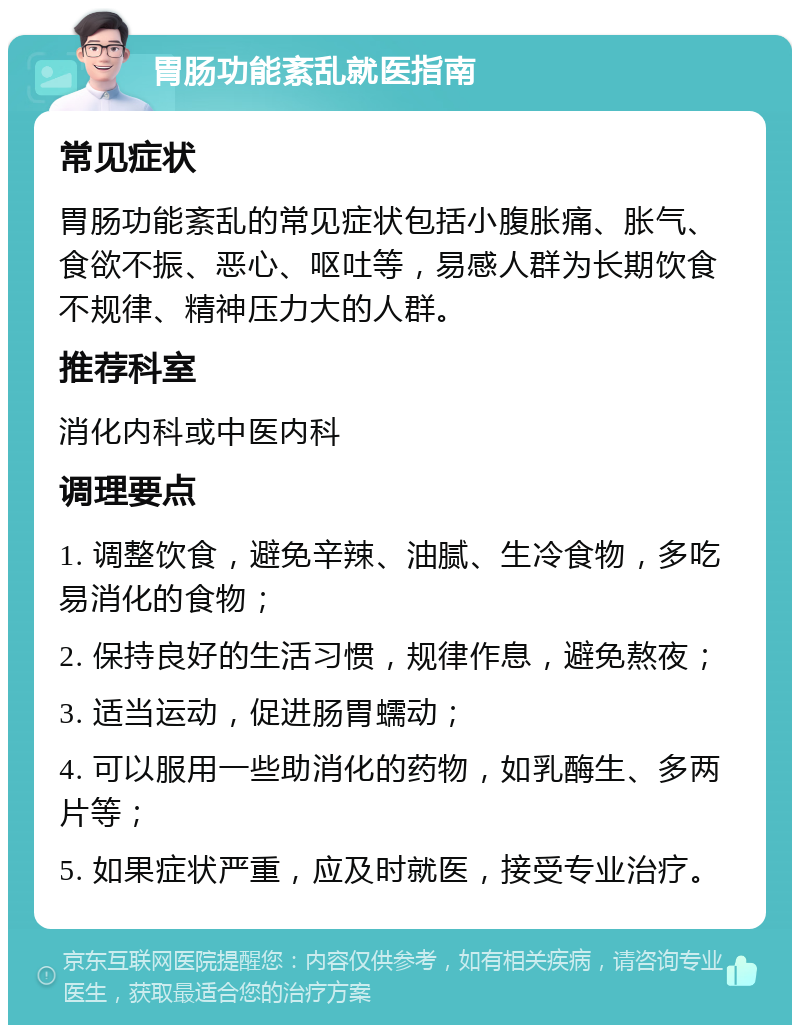 胃肠功能紊乱就医指南 常见症状 胃肠功能紊乱的常见症状包括小腹胀痛、胀气、食欲不振、恶心、呕吐等，易感人群为长期饮食不规律、精神压力大的人群。 推荐科室 消化内科或中医内科 调理要点 1. 调整饮食，避免辛辣、油腻、生冷食物，多吃易消化的食物； 2. 保持良好的生活习惯，规律作息，避免熬夜； 3. 适当运动，促进肠胃蠕动； 4. 可以服用一些助消化的药物，如乳酶生、多两片等； 5. 如果症状严重，应及时就医，接受专业治疗。