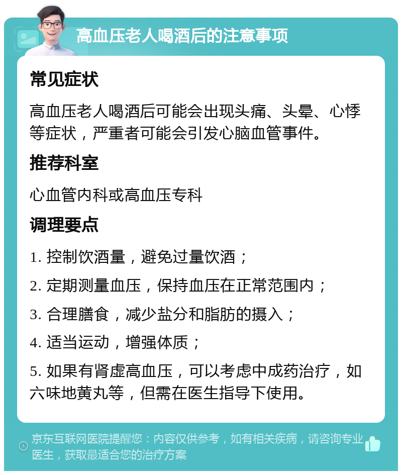 高血压老人喝酒后的注意事项 常见症状 高血压老人喝酒后可能会出现头痛、头晕、心悸等症状，严重者可能会引发心脑血管事件。 推荐科室 心血管内科或高血压专科 调理要点 1. 控制饮酒量，避免过量饮酒； 2. 定期测量血压，保持血压在正常范围内； 3. 合理膳食，减少盐分和脂肪的摄入； 4. 适当运动，增强体质； 5. 如果有肾虚高血压，可以考虑中成药治疗，如六味地黄丸等，但需在医生指导下使用。