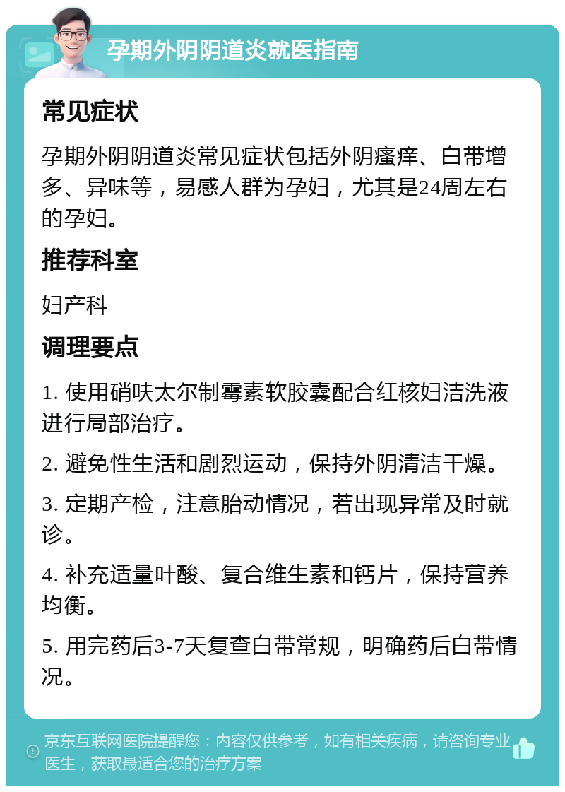 孕期外阴阴道炎就医指南 常见症状 孕期外阴阴道炎常见症状包括外阴瘙痒、白带增多、异味等，易感人群为孕妇，尤其是24周左右的孕妇。 推荐科室 妇产科 调理要点 1. 使用硝呋太尔制霉素软胶囊配合红核妇洁洗液进行局部治疗。 2. 避免性生活和剧烈运动，保持外阴清洁干燥。 3. 定期产检，注意胎动情况，若出现异常及时就诊。 4. 补充适量叶酸、复合维生素和钙片，保持营养均衡。 5. 用完药后3-7天复查白带常规，明确药后白带情况。