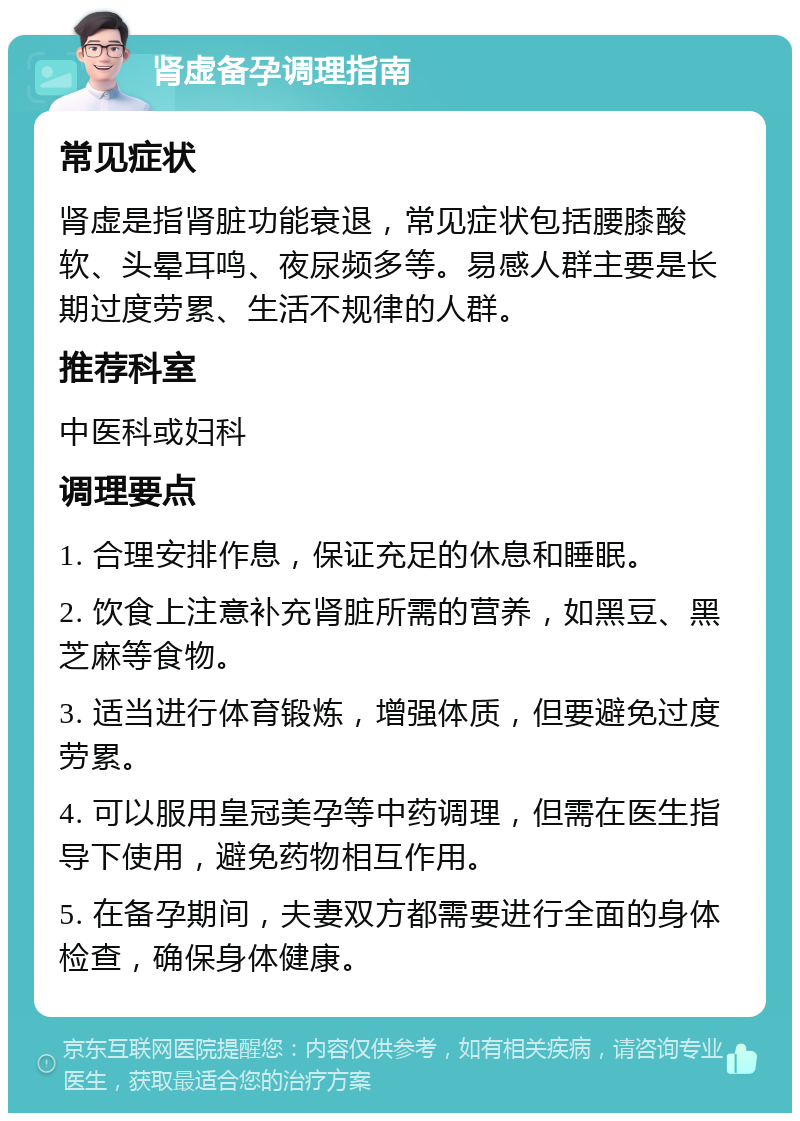 肾虚备孕调理指南 常见症状 肾虚是指肾脏功能衰退，常见症状包括腰膝酸软、头晕耳鸣、夜尿频多等。易感人群主要是长期过度劳累、生活不规律的人群。 推荐科室 中医科或妇科 调理要点 1. 合理安排作息，保证充足的休息和睡眠。 2. 饮食上注意补充肾脏所需的营养，如黑豆、黑芝麻等食物。 3. 适当进行体育锻炼，增强体质，但要避免过度劳累。 4. 可以服用皇冠美孕等中药调理，但需在医生指导下使用，避免药物相互作用。 5. 在备孕期间，夫妻双方都需要进行全面的身体检查，确保身体健康。