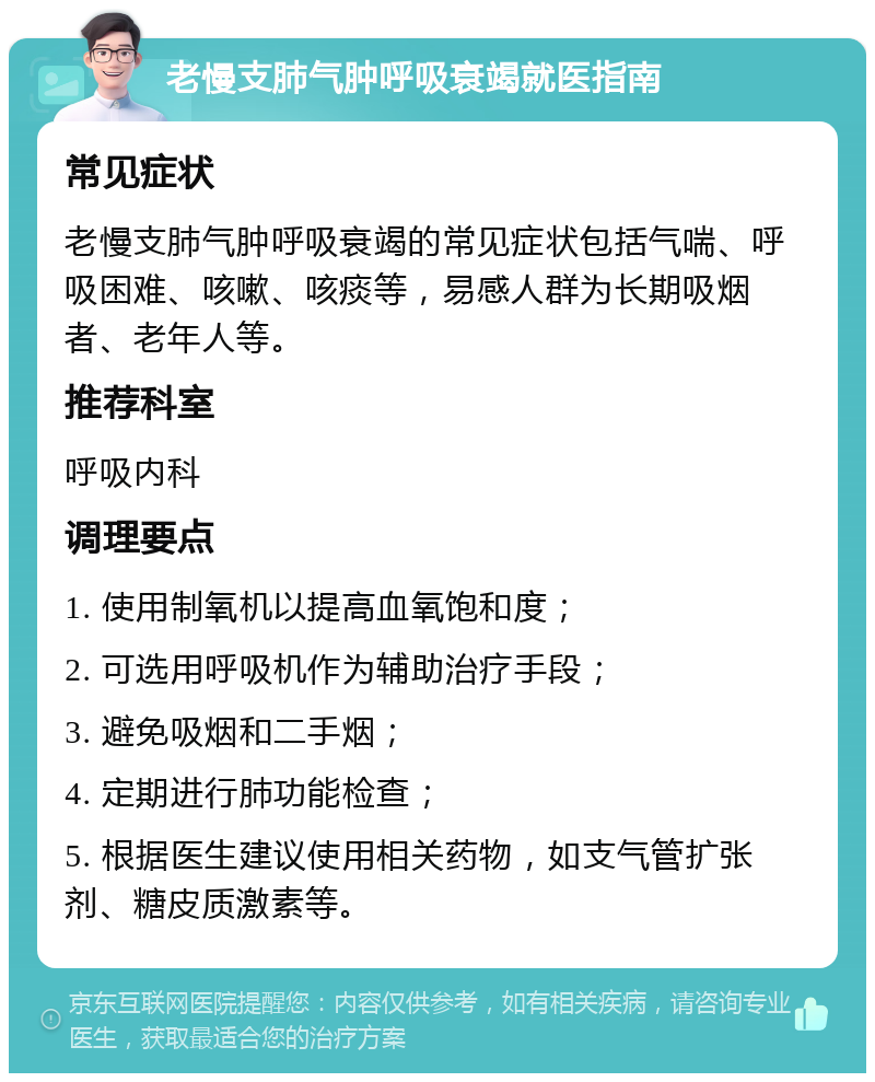 老慢支肺气肿呼吸衰竭就医指南 常见症状 老慢支肺气肿呼吸衰竭的常见症状包括气喘、呼吸困难、咳嗽、咳痰等，易感人群为长期吸烟者、老年人等。 推荐科室 呼吸内科 调理要点 1. 使用制氧机以提高血氧饱和度； 2. 可选用呼吸机作为辅助治疗手段； 3. 避免吸烟和二手烟； 4. 定期进行肺功能检查； 5. 根据医生建议使用相关药物，如支气管扩张剂、糖皮质激素等。