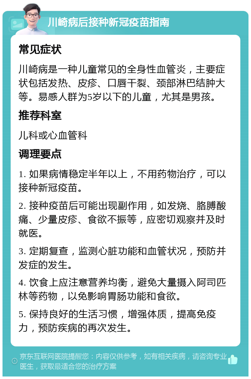 川崎病后接种新冠疫苗指南 常见症状 川崎病是一种儿童常见的全身性血管炎，主要症状包括发热、皮疹、口唇干裂、颈部淋巴结肿大等。易感人群为5岁以下的儿童，尤其是男孩。 推荐科室 儿科或心血管科 调理要点 1. 如果病情稳定半年以上，不用药物治疗，可以接种新冠疫苗。 2. 接种疫苗后可能出现副作用，如发烧、胳膊酸痛、少量皮疹、食欲不振等，应密切观察并及时就医。 3. 定期复查，监测心脏功能和血管状况，预防并发症的发生。 4. 饮食上应注意营养均衡，避免大量摄入阿司匹林等药物，以免影响胃肠功能和食欲。 5. 保持良好的生活习惯，增强体质，提高免疫力，预防疾病的再次发生。