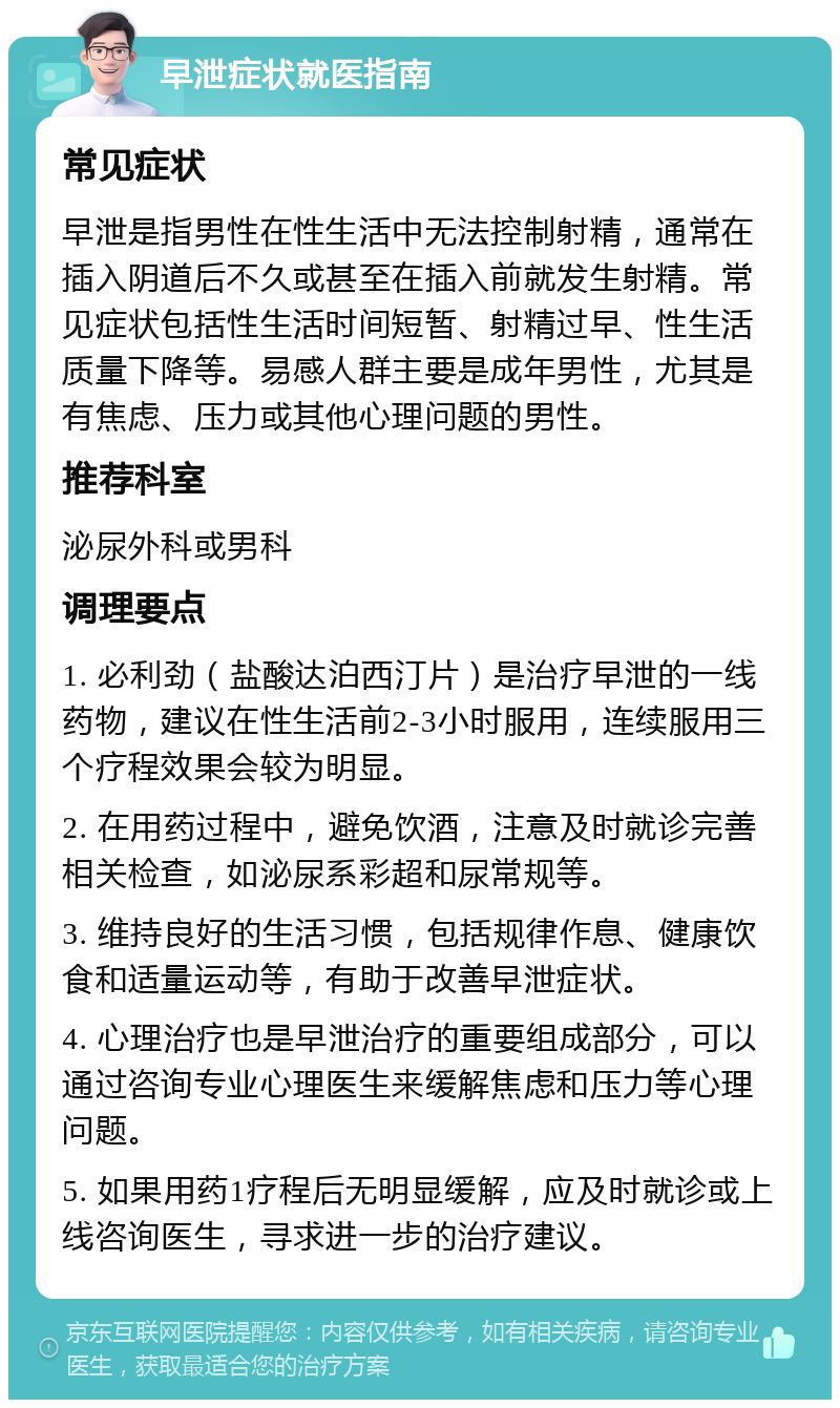 早泄症状就医指南 常见症状 早泄是指男性在性生活中无法控制射精，通常在插入阴道后不久或甚至在插入前就发生射精。常见症状包括性生活时间短暂、射精过早、性生活质量下降等。易感人群主要是成年男性，尤其是有焦虑、压力或其他心理问题的男性。 推荐科室 泌尿外科或男科 调理要点 1. 必利劲（盐酸达泊西汀片）是治疗早泄的一线药物，建议在性生活前2-3小时服用，连续服用三个疗程效果会较为明显。 2. 在用药过程中，避免饮酒，注意及时就诊完善相关检查，如泌尿系彩超和尿常规等。 3. 维持良好的生活习惯，包括规律作息、健康饮食和适量运动等，有助于改善早泄症状。 4. 心理治疗也是早泄治疗的重要组成部分，可以通过咨询专业心理医生来缓解焦虑和压力等心理问题。 5. 如果用药1疗程后无明显缓解，应及时就诊或上线咨询医生，寻求进一步的治疗建议。