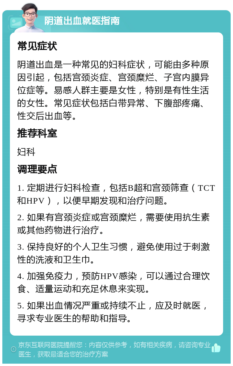 阴道出血就医指南 常见症状 阴道出血是一种常见的妇科症状，可能由多种原因引起，包括宫颈炎症、宫颈糜烂、子宫内膜异位症等。易感人群主要是女性，特别是有性生活的女性。常见症状包括白带异常、下腹部疼痛、性交后出血等。 推荐科室 妇科 调理要点 1. 定期进行妇科检查，包括B超和宫颈筛查（TCT和HPV），以便早期发现和治疗问题。 2. 如果有宫颈炎症或宫颈糜烂，需要使用抗生素或其他药物进行治疗。 3. 保持良好的个人卫生习惯，避免使用过于刺激性的洗液和卫生巾。 4. 加强免疫力，预防HPV感染，可以通过合理饮食、适量运动和充足休息来实现。 5. 如果出血情况严重或持续不止，应及时就医，寻求专业医生的帮助和指导。