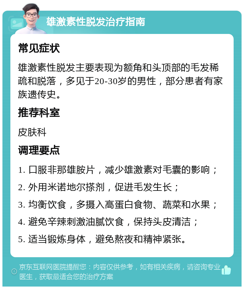 雄激素性脱发治疗指南 常见症状 雄激素性脱发主要表现为额角和头顶部的毛发稀疏和脱落，多见于20-30岁的男性，部分患者有家族遗传史。 推荐科室 皮肤科 调理要点 1. 口服非那雄胺片，减少雄激素对毛囊的影响； 2. 外用米诺地尔搽剂，促进毛发生长； 3. 均衡饮食，多摄入高蛋白食物、蔬菜和水果； 4. 避免辛辣刺激油腻饮食，保持头皮清洁； 5. 适当锻炼身体，避免熬夜和精神紧张。