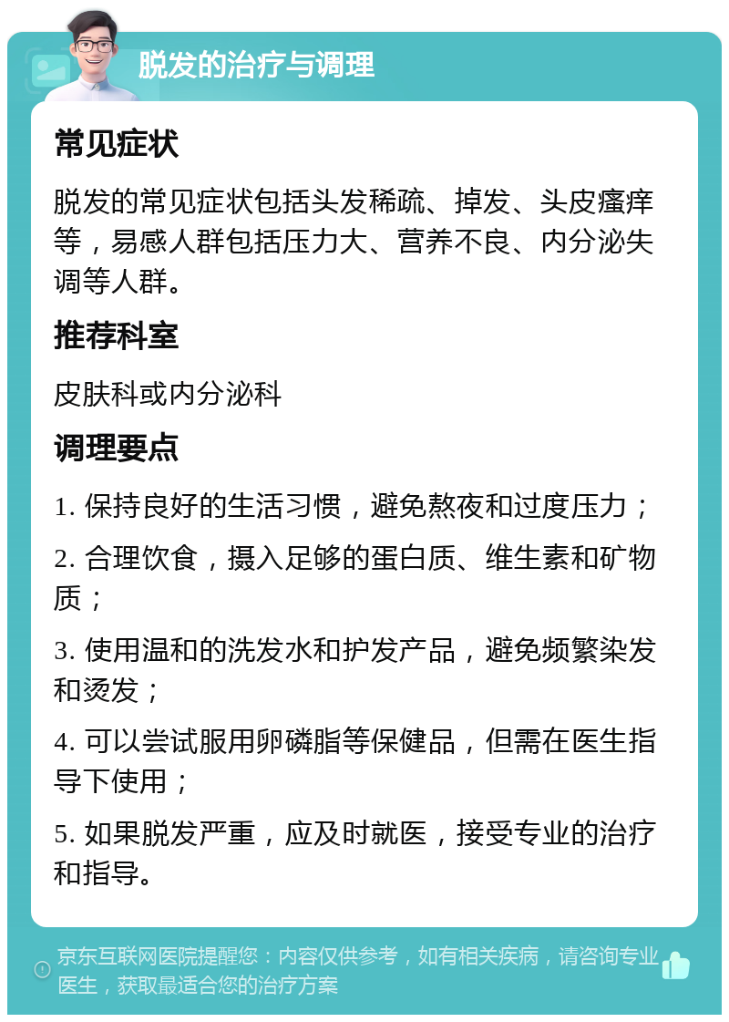 脱发的治疗与调理 常见症状 脱发的常见症状包括头发稀疏、掉发、头皮瘙痒等，易感人群包括压力大、营养不良、内分泌失调等人群。 推荐科室 皮肤科或内分泌科 调理要点 1. 保持良好的生活习惯，避免熬夜和过度压力； 2. 合理饮食，摄入足够的蛋白质、维生素和矿物质； 3. 使用温和的洗发水和护发产品，避免频繁染发和烫发； 4. 可以尝试服用卵磷脂等保健品，但需在医生指导下使用； 5. 如果脱发严重，应及时就医，接受专业的治疗和指导。