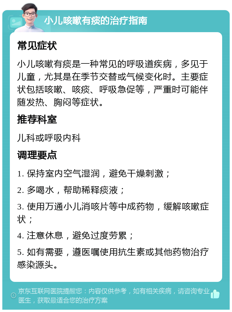 小儿咳嗽有痰的治疗指南 常见症状 小儿咳嗽有痰是一种常见的呼吸道疾病，多见于儿童，尤其是在季节交替或气候变化时。主要症状包括咳嗽、咳痰、呼吸急促等，严重时可能伴随发热、胸闷等症状。 推荐科室 儿科或呼吸内科 调理要点 1. 保持室内空气湿润，避免干燥刺激； 2. 多喝水，帮助稀释痰液； 3. 使用万通小儿消咳片等中成药物，缓解咳嗽症状； 4. 注意休息，避免过度劳累； 5. 如有需要，遵医嘱使用抗生素或其他药物治疗感染源头。