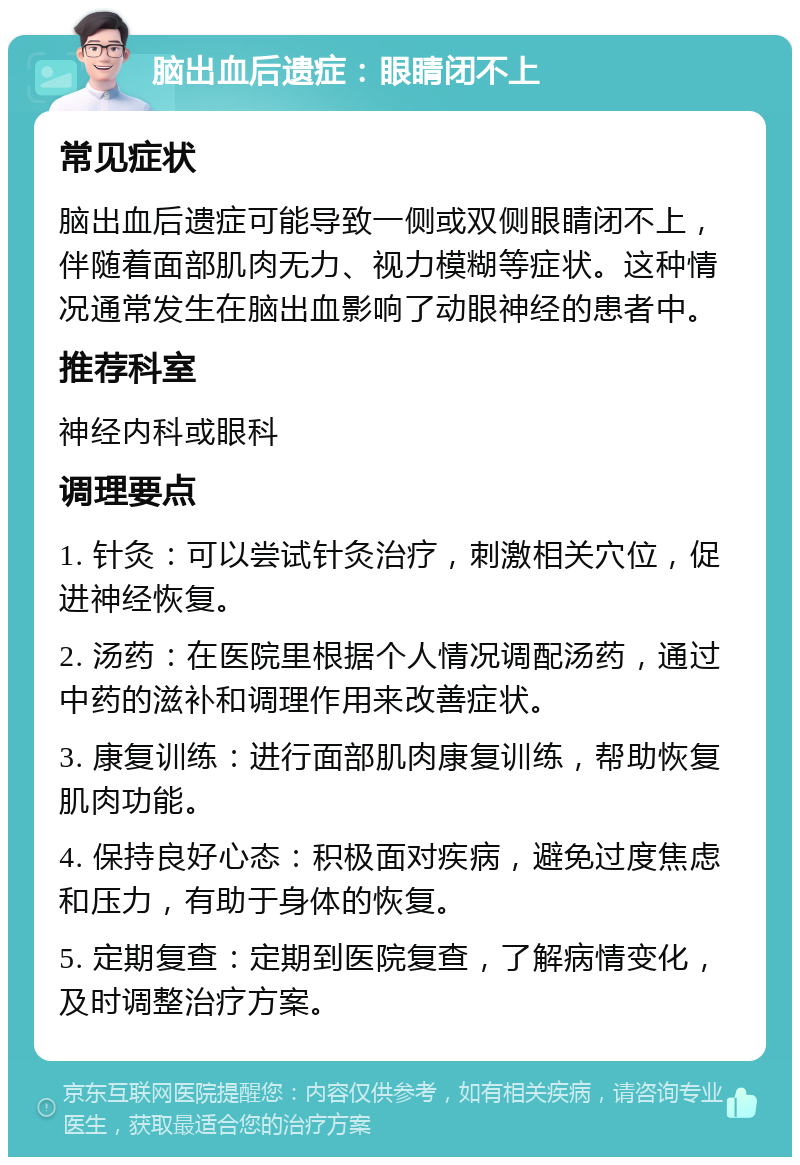 脑出血后遗症：眼睛闭不上 常见症状 脑出血后遗症可能导致一侧或双侧眼睛闭不上，伴随着面部肌肉无力、视力模糊等症状。这种情况通常发生在脑出血影响了动眼神经的患者中。 推荐科室 神经内科或眼科 调理要点 1. 针灸：可以尝试针灸治疗，刺激相关穴位，促进神经恢复。 2. 汤药：在医院里根据个人情况调配汤药，通过中药的滋补和调理作用来改善症状。 3. 康复训练：进行面部肌肉康复训练，帮助恢复肌肉功能。 4. 保持良好心态：积极面对疾病，避免过度焦虑和压力，有助于身体的恢复。 5. 定期复查：定期到医院复查，了解病情变化，及时调整治疗方案。