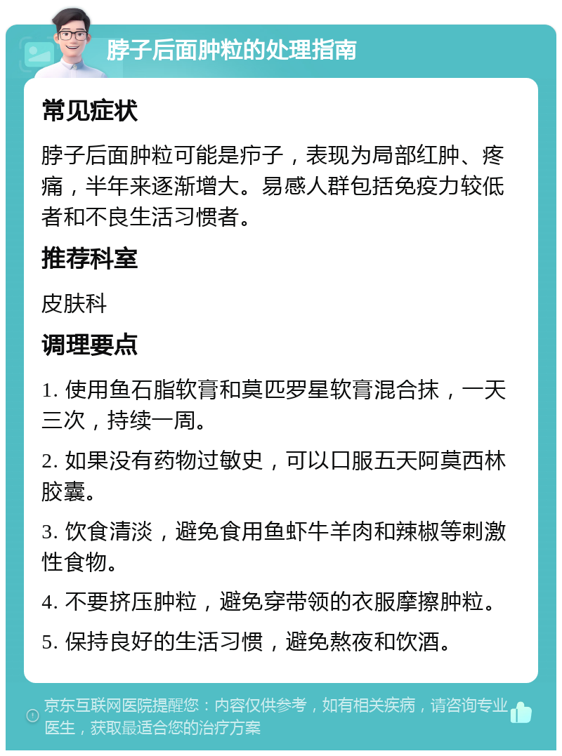 脖子后面肿粒的处理指南 常见症状 脖子后面肿粒可能是疖子，表现为局部红肿、疼痛，半年来逐渐增大。易感人群包括免疫力较低者和不良生活习惯者。 推荐科室 皮肤科 调理要点 1. 使用鱼石脂软膏和莫匹罗星软膏混合抹，一天三次，持续一周。 2. 如果没有药物过敏史，可以口服五天阿莫西林胶囊。 3. 饮食清淡，避免食用鱼虾牛羊肉和辣椒等刺激性食物。 4. 不要挤压肿粒，避免穿带领的衣服摩擦肿粒。 5. 保持良好的生活习惯，避免熬夜和饮酒。