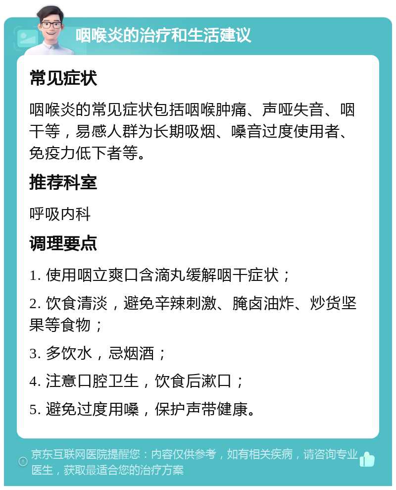 咽喉炎的治疗和生活建议 常见症状 咽喉炎的常见症状包括咽喉肿痛、声哑失音、咽干等，易感人群为长期吸烟、嗓音过度使用者、免疫力低下者等。 推荐科室 呼吸内科 调理要点 1. 使用咽立爽口含滴丸缓解咽干症状； 2. 饮食清淡，避免辛辣刺激、腌卤油炸、炒货坚果等食物； 3. 多饮水，忌烟酒； 4. 注意口腔卫生，饮食后漱口； 5. 避免过度用嗓，保护声带健康。