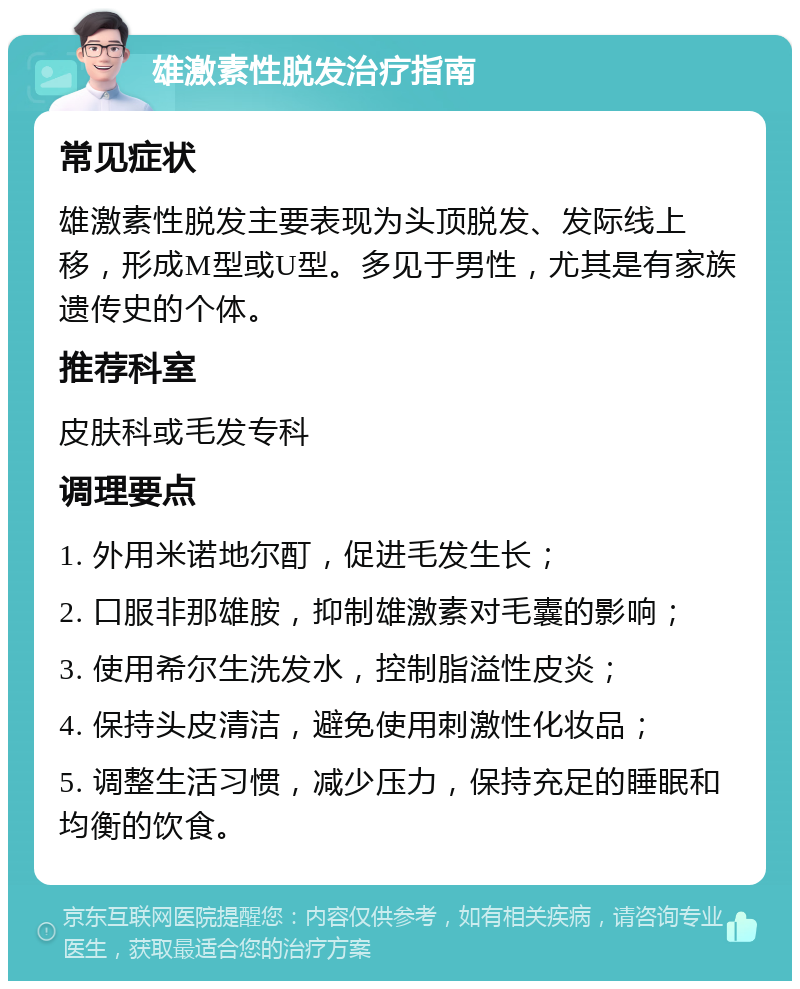 雄激素性脱发治疗指南 常见症状 雄激素性脱发主要表现为头顶脱发、发际线上移，形成M型或U型。多见于男性，尤其是有家族遗传史的个体。 推荐科室 皮肤科或毛发专科 调理要点 1. 外用米诺地尔酊，促进毛发生长； 2. 口服非那雄胺，抑制雄激素对毛囊的影响； 3. 使用希尔生洗发水，控制脂溢性皮炎； 4. 保持头皮清洁，避免使用刺激性化妆品； 5. 调整生活习惯，减少压力，保持充足的睡眠和均衡的饮食。