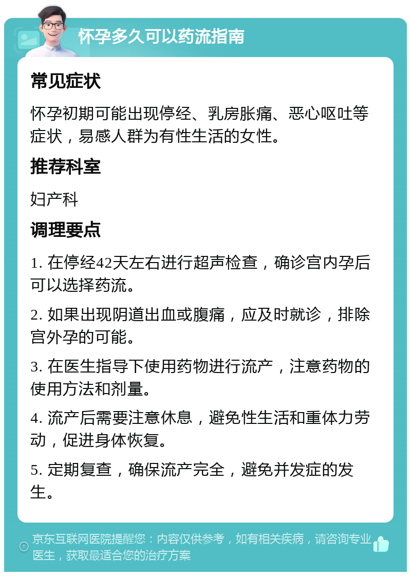 怀孕多久可以药流指南 常见症状 怀孕初期可能出现停经、乳房胀痛、恶心呕吐等症状，易感人群为有性生活的女性。 推荐科室 妇产科 调理要点 1. 在停经42天左右进行超声检查，确诊宫内孕后可以选择药流。 2. 如果出现阴道出血或腹痛，应及时就诊，排除宫外孕的可能。 3. 在医生指导下使用药物进行流产，注意药物的使用方法和剂量。 4. 流产后需要注意休息，避免性生活和重体力劳动，促进身体恢复。 5. 定期复查，确保流产完全，避免并发症的发生。