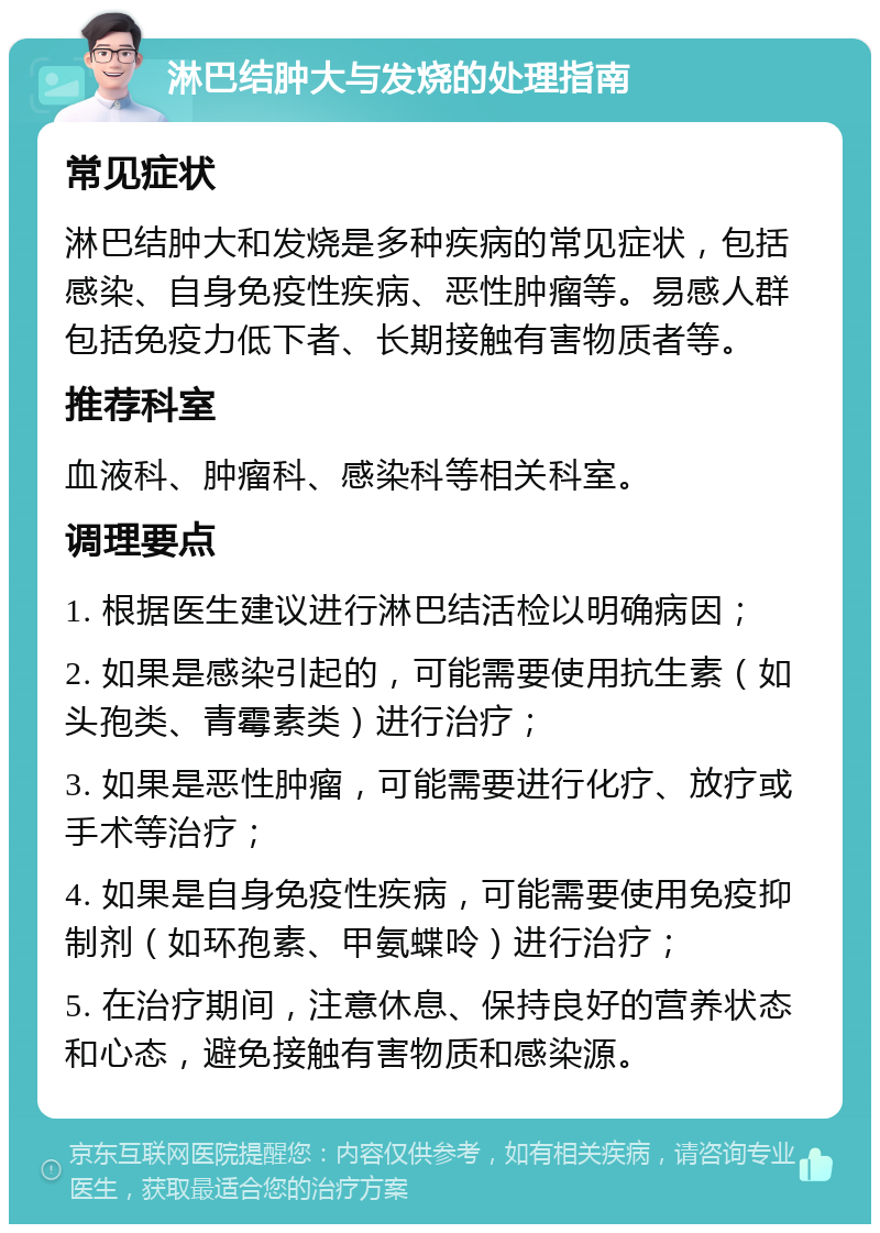 淋巴结肿大与发烧的处理指南 常见症状 淋巴结肿大和发烧是多种疾病的常见症状，包括感染、自身免疫性疾病、恶性肿瘤等。易感人群包括免疫力低下者、长期接触有害物质者等。 推荐科室 血液科、肿瘤科、感染科等相关科室。 调理要点 1. 根据医生建议进行淋巴结活检以明确病因； 2. 如果是感染引起的，可能需要使用抗生素（如头孢类、青霉素类）进行治疗； 3. 如果是恶性肿瘤，可能需要进行化疗、放疗或手术等治疗； 4. 如果是自身免疫性疾病，可能需要使用免疫抑制剂（如环孢素、甲氨蝶呤）进行治疗； 5. 在治疗期间，注意休息、保持良好的营养状态和心态，避免接触有害物质和感染源。