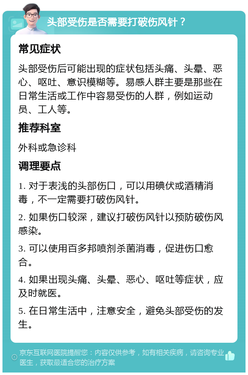 头部受伤是否需要打破伤风针？ 常见症状 头部受伤后可能出现的症状包括头痛、头晕、恶心、呕吐、意识模糊等。易感人群主要是那些在日常生活或工作中容易受伤的人群，例如运动员、工人等。 推荐科室 外科或急诊科 调理要点 1. 对于表浅的头部伤口，可以用碘伏或酒精消毒，不一定需要打破伤风针。 2. 如果伤口较深，建议打破伤风针以预防破伤风感染。 3. 可以使用百多邦喷剂杀菌消毒，促进伤口愈合。 4. 如果出现头痛、头晕、恶心、呕吐等症状，应及时就医。 5. 在日常生活中，注意安全，避免头部受伤的发生。