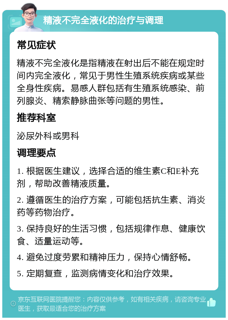 精液不完全液化的治疗与调理 常见症状 精液不完全液化是指精液在射出后不能在规定时间内完全液化，常见于男性生殖系统疾病或某些全身性疾病。易感人群包括有生殖系统感染、前列腺炎、精索静脉曲张等问题的男性。 推荐科室 泌尿外科或男科 调理要点 1. 根据医生建议，选择合适的维生素C和E补充剂，帮助改善精液质量。 2. 遵循医生的治疗方案，可能包括抗生素、消炎药等药物治疗。 3. 保持良好的生活习惯，包括规律作息、健康饮食、适量运动等。 4. 避免过度劳累和精神压力，保持心情舒畅。 5. 定期复查，监测病情变化和治疗效果。