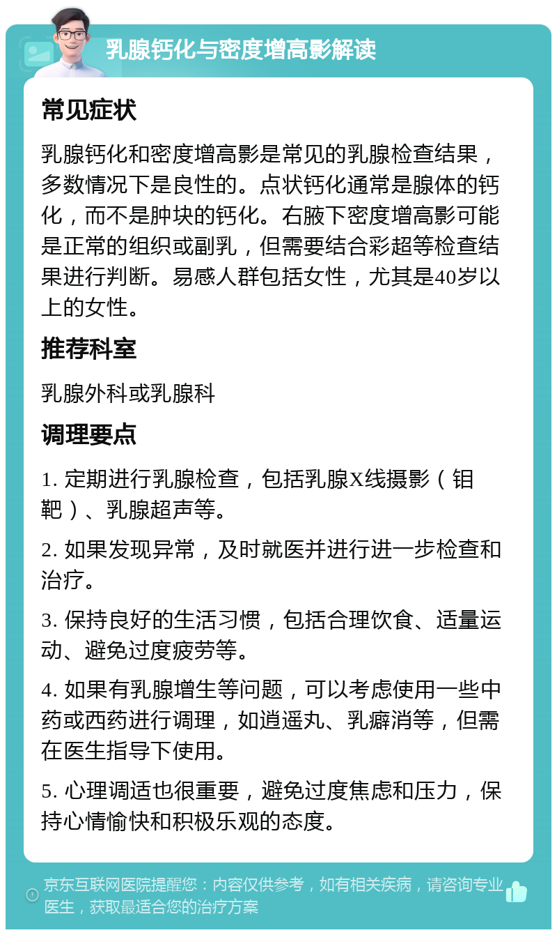 乳腺钙化与密度增高影解读 常见症状 乳腺钙化和密度增高影是常见的乳腺检查结果，多数情况下是良性的。点状钙化通常是腺体的钙化，而不是肿块的钙化。右腋下密度增高影可能是正常的组织或副乳，但需要结合彩超等检查结果进行判断。易感人群包括女性，尤其是40岁以上的女性。 推荐科室 乳腺外科或乳腺科 调理要点 1. 定期进行乳腺检查，包括乳腺X线摄影（钼靶）、乳腺超声等。 2. 如果发现异常，及时就医并进行进一步检查和治疗。 3. 保持良好的生活习惯，包括合理饮食、适量运动、避免过度疲劳等。 4. 如果有乳腺增生等问题，可以考虑使用一些中药或西药进行调理，如逍遥丸、乳癖消等，但需在医生指导下使用。 5. 心理调适也很重要，避免过度焦虑和压力，保持心情愉快和积极乐观的态度。