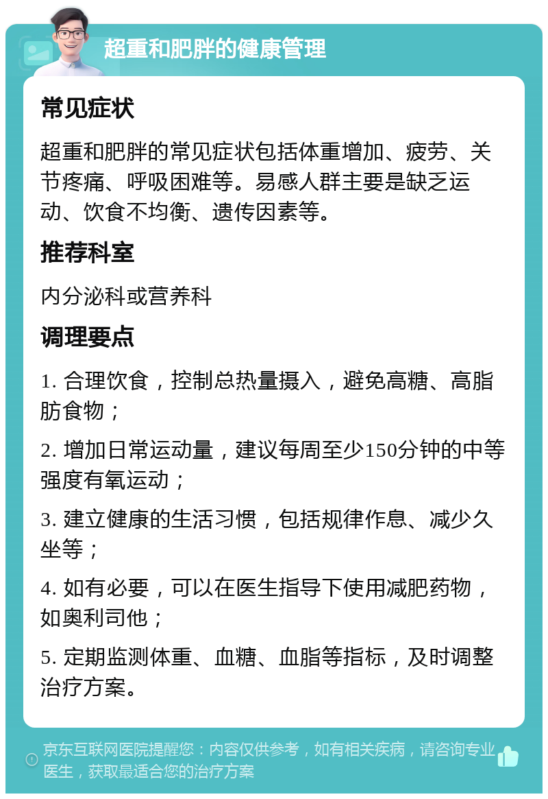 超重和肥胖的健康管理 常见症状 超重和肥胖的常见症状包括体重增加、疲劳、关节疼痛、呼吸困难等。易感人群主要是缺乏运动、饮食不均衡、遗传因素等。 推荐科室 内分泌科或营养科 调理要点 1. 合理饮食，控制总热量摄入，避免高糖、高脂肪食物； 2. 增加日常运动量，建议每周至少150分钟的中等强度有氧运动； 3. 建立健康的生活习惯，包括规律作息、减少久坐等； 4. 如有必要，可以在医生指导下使用减肥药物，如奥利司他； 5. 定期监测体重、血糖、血脂等指标，及时调整治疗方案。