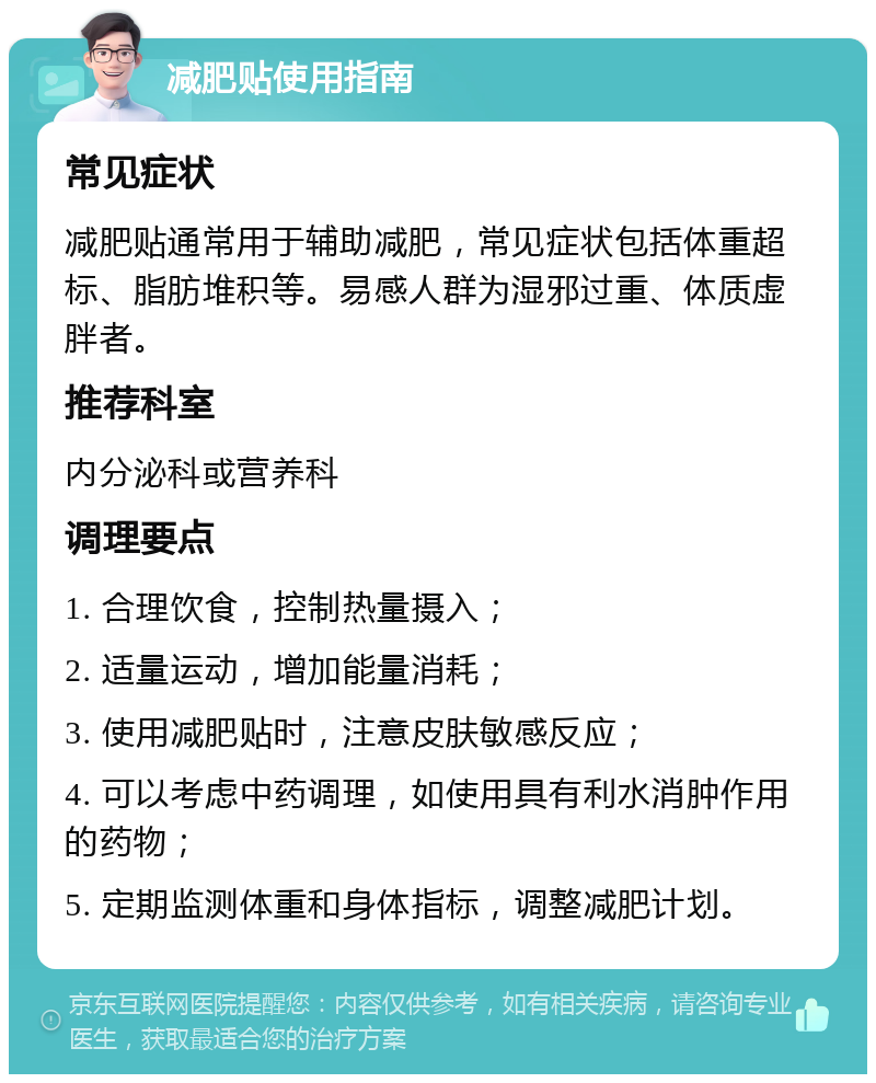 减肥贴使用指南 常见症状 减肥贴通常用于辅助减肥，常见症状包括体重超标、脂肪堆积等。易感人群为湿邪过重、体质虚胖者。 推荐科室 内分泌科或营养科 调理要点 1. 合理饮食，控制热量摄入； 2. 适量运动，增加能量消耗； 3. 使用减肥贴时，注意皮肤敏感反应； 4. 可以考虑中药调理，如使用具有利水消肿作用的药物； 5. 定期监测体重和身体指标，调整减肥计划。